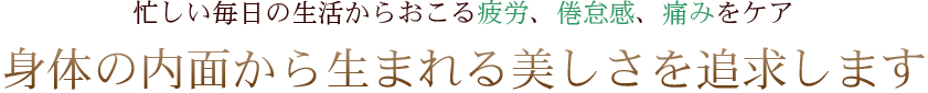 忙しい毎日の生活からおこる疲労、倦怠感、痛みをケア 身体の内面から生まれる美しさを追求します